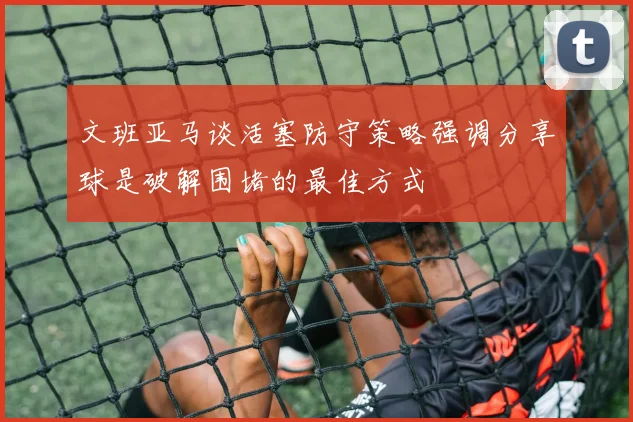 文班亚马谈活塞防守策略强调分享球是破解围堵的最佳方式