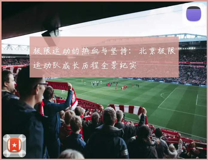 极限运动的热血与坚持:北京极限运动队成长历程全景纪实
