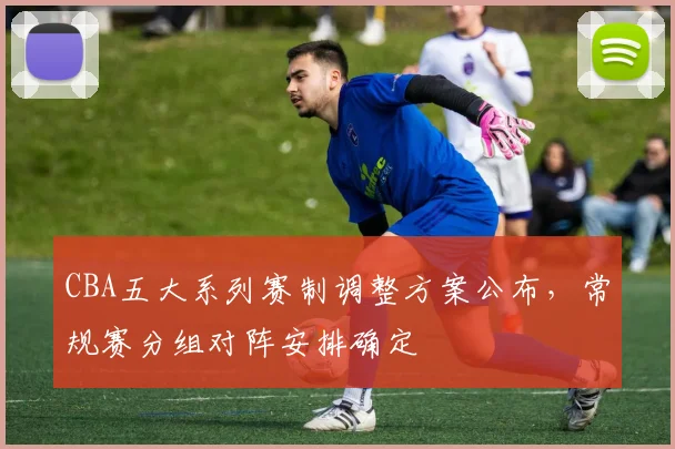 CBA五大系列赛制调整方案公布，常规赛分组对阵安排确定