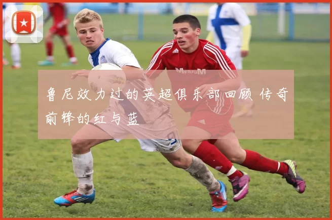 鲁尼效力过的英超俱乐部回顾 传奇前锋的红与蓝