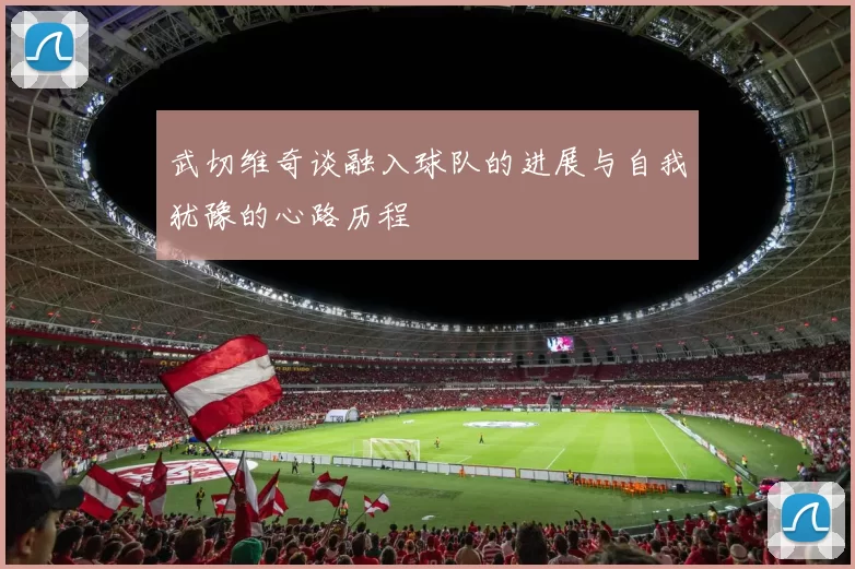 武切维奇谈融入球队的进展与自我犹豫的心路历程