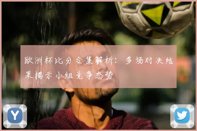 欧洲杯比分合集解析:多场对决结果揭示小组竞争态势