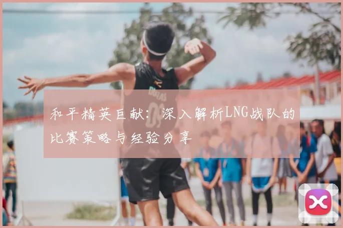 和平精英巨献：深入解析LNG战队的比赛策略与经验分享