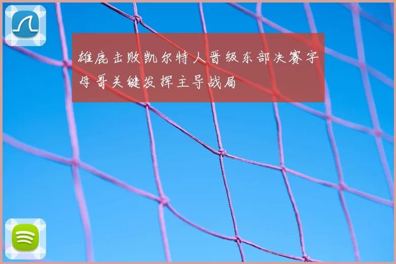 雄鹿击败凯尔特人晋级东部决赛字母哥关键发挥主导战局