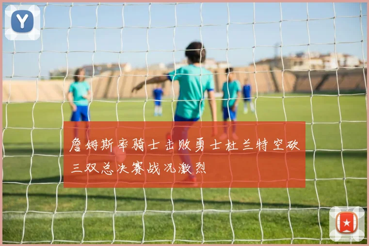 詹姆斯率骑士击败勇士杜兰特空砍三双总决赛战况激烈