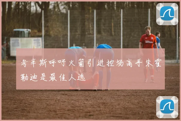 考辛斯呼吁火箭引进控场高手朱霍勒迪是最佳人选
