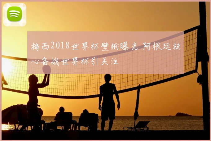 梅西2018世界杯壁纸曝光 阿根廷核心备战世界杯引关注