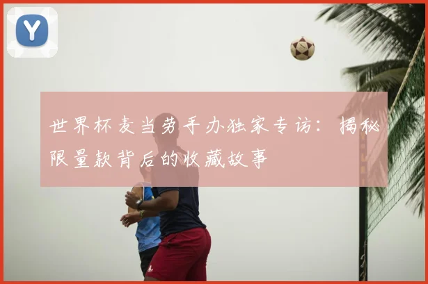 世界杯麦当劳手办独家专访:揭秘限量款背后的收藏故事