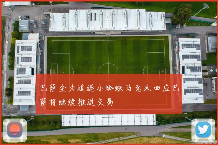 巴萨全力追逐小蜘蛛马竞未回应巴萨将继续推进交易