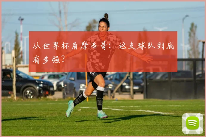 从世界杯看摩洛哥:这支球队到底有多强?