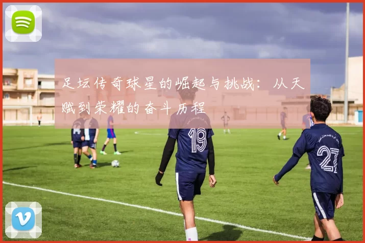 足坛传奇球星的崛起与挑战：从天赋到荣耀的奋斗历程