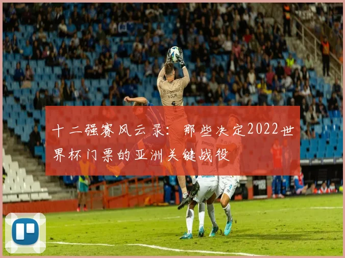 十二强赛风云录:那些决定2022世界杯门票的亚洲关键战役