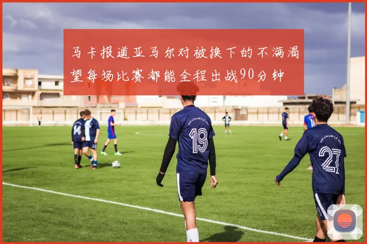 马卡报道亚马尔对被换下的不满渴望每场比赛都能全程出战90分钟