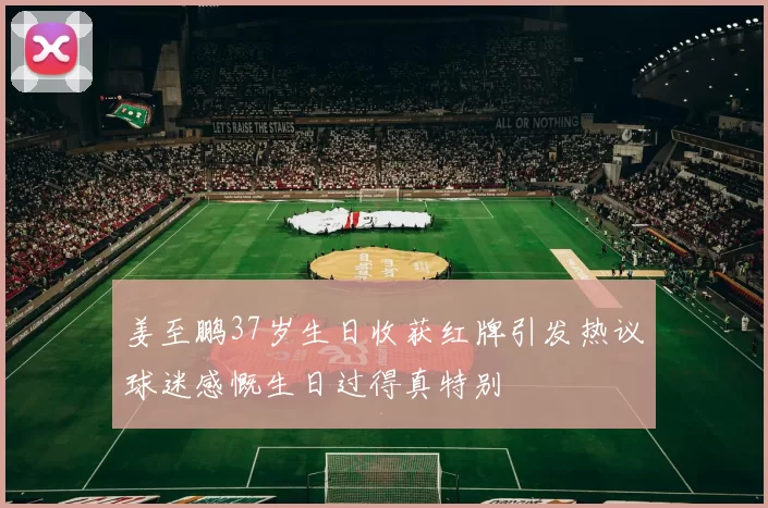 姜至鹏37岁生日收获红牌引发热议球迷感慨生日过得真特别