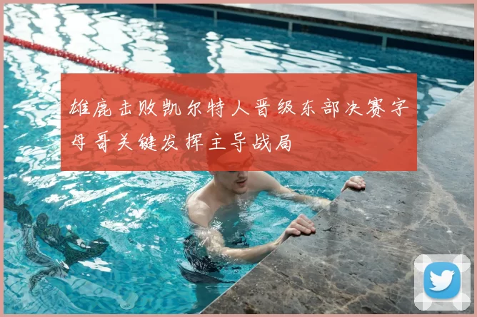 雄鹿击败凯尔特人晋级东部决赛字母哥关键发挥主导战局