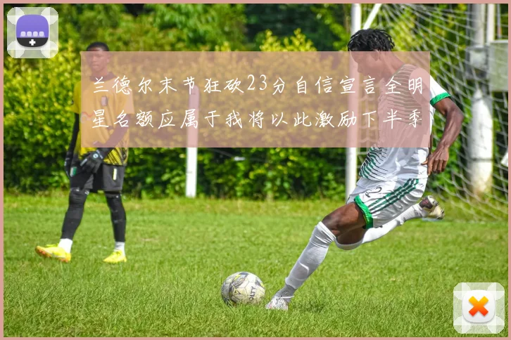 兰德尔末节狂砍23分自信宣言全明星名额应属于我将以此激励下半季表现