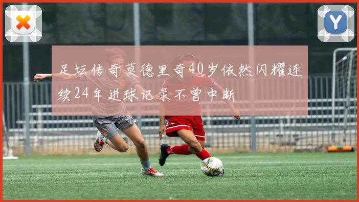 足坛传奇莫德里奇40岁依然闪耀连续24年进球记录不曾中断