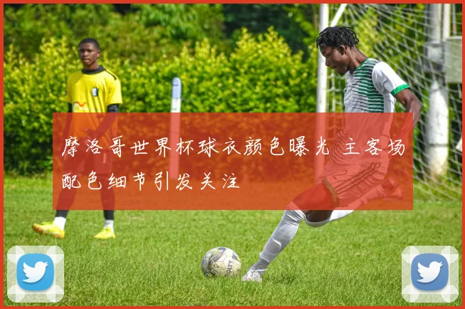 摩洛哥世界杯球衣颜色曝光 主客场配色细节引发关注