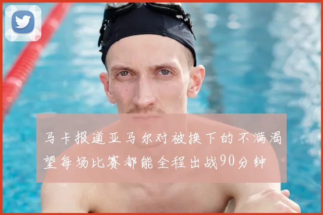 马卡报道亚马尔对被换下的不满渴望每场比赛都能全程出战90分钟